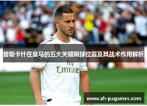 普斯卡什在皇马的五大关键踢球位置及其战术作用解析