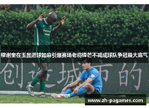 穆谢奎在玉昆进球如麻引爆赛场老将锋芒不减成球队争冠最大底气