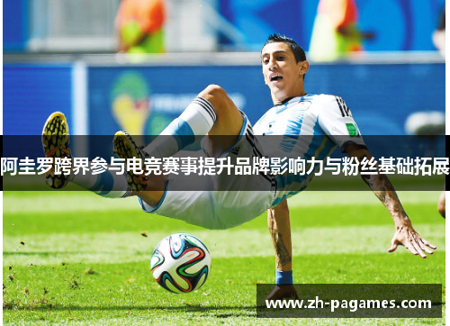 阿圭罗跨界参与电竞赛事提升品牌影响力与粉丝基础拓展